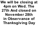 We will be closing at  4pm on Wed. The  27th And closed on  November 28th  in Observance of  Thanksgiving Day